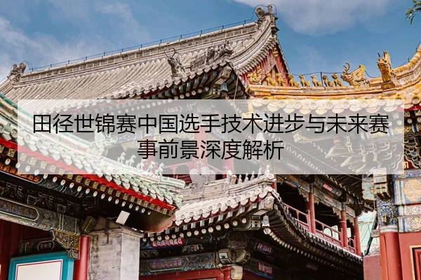 田径世锦赛中国选手技术进步与未来赛事前景深度解析